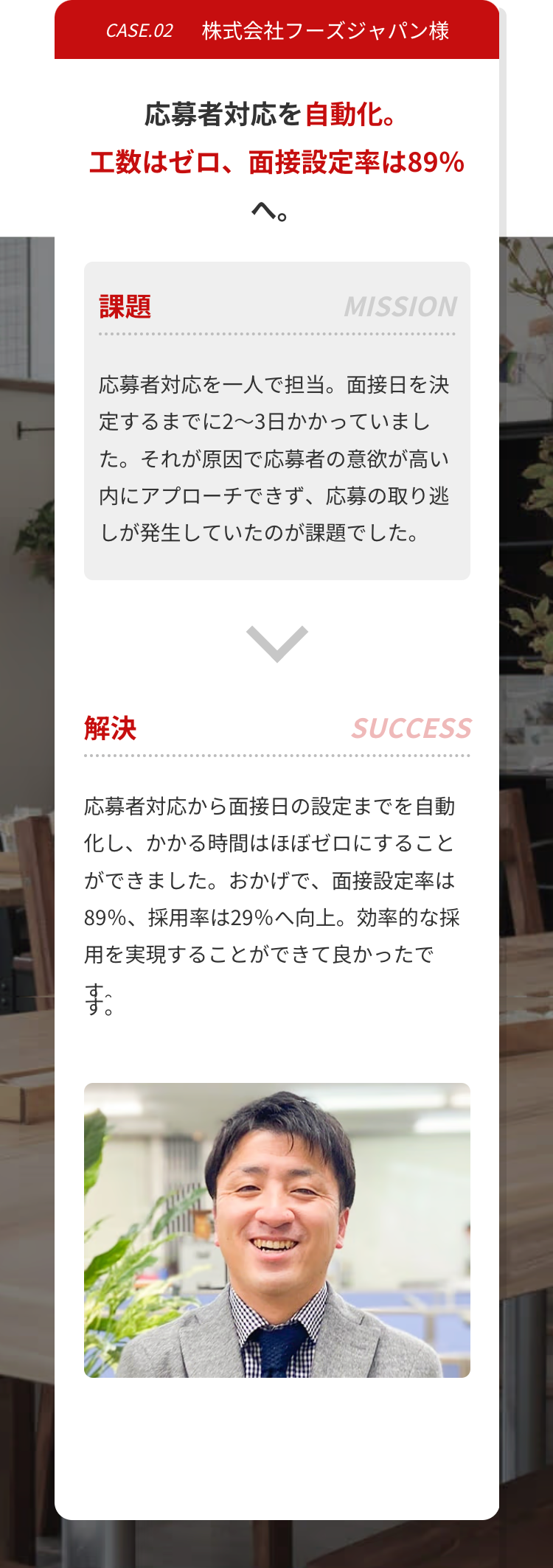 CASE.02 株式会社フーズジャパン様
応募者対応を自動化。
工数はゼロ、 面接設定率は89%
課題
MISSION
応募者対応を一人で担当。面接日を決
定するまでに2~3日かかっていまし
た。それが原因で応募者の意欲が高い
内にアプローチできず、応募の取り逃
しが発生していたのが課題でした。
解決
SUCCESS
応募者対応から面接日の設定までを自動
化し、かかる時間はほぼゼロにすること
ができました。 おかげで、 面接設定率は
89%、 採用率は29%へ向上。 効率的な採
用を実現することができて良かったで
toto
ま