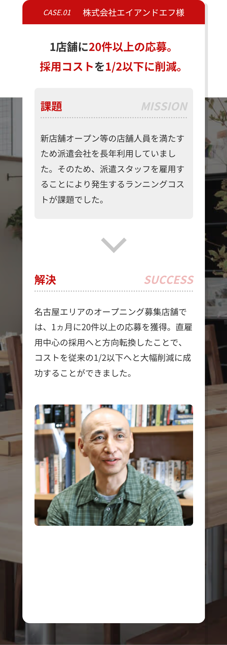 CASE.01 株式会社エイアンドエフ様
1店舗に20件以上の応募。
採用コストを1/2以下に削減。
課題
MISSION
新店舗オープン等の店舗人員を満たす
ため派遣会社を長年利用していまし
た。そのため、 派遣スタッフを雇用す
ることにより発生するランニングコス
トが課題でした。
解決
SUCCESS
名古屋エリアのオープニング募集店舗で
は、1ヵ月に20件以上の応募を獲得。直雇
用中心の採用へと方向転換したことで、
コストを従来の1/2以下へと大幅削減に成
功することができました。