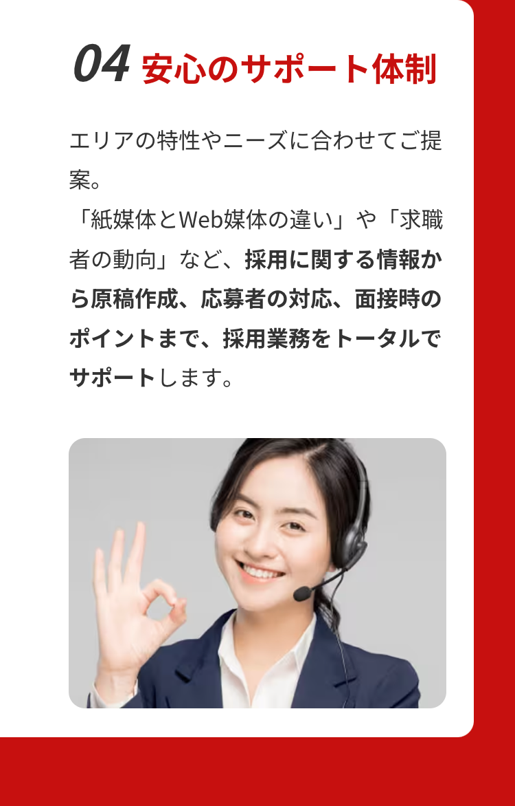 04 安心のサポート体制
エリアの特性やニーズに合わせてご提
案。
「紙媒体とWeb媒体の違い」や「求職
者の動向」など、 採用に関する情報か
ら原稿作成、応募者の対応、 面接時の
ポイントまで、 採用業務をトータルで
サポートします。