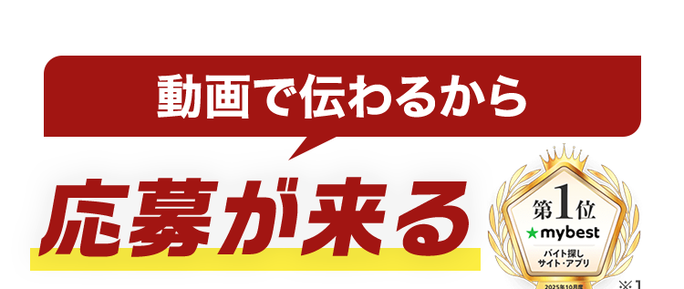 動画で伝わるから
応募が来る
第 1 位
★mybest
バイト探し
サイト・アプリ
2025年10月
*1
レギュラーのバイトはバイトル
52
55
39
BATTLE BATTLE
BATTLES
バイト
バイトル
バイトル
サイトは即日掲載 × 何度でも修正可能!
<2