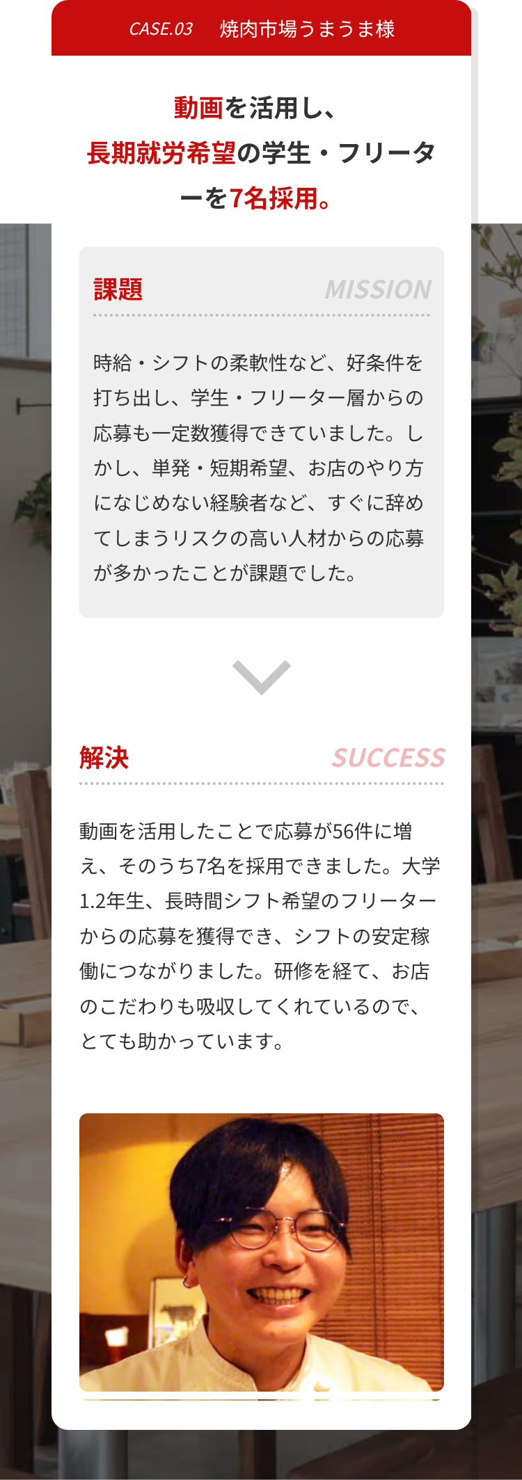 CASE.03
焼肉市場うまうま様
動画を活用し、
長期就労希望の学生・フリータ
ーを7名採用。
課題
MISSION
時給・シフトの柔軟性など、 好条件を
打ち出し、 学生・フリーター層からの
応募も一定数獲得できていました。し
かし、単発・短期希望、 お店のやり方
になじめない経験者など、 すぐに辞め
てしまうリスクの高い人材からの応募
が多かったことが課題でした。
解決
SUCCESS
動画を活用したことで応募が56件に増
え、そのうち7名を採用できました。 大学
1.2年生、長時間シフト希望のフリーター
からの応募を獲得でき、シフトの安定稼
働につながりました。 研修を経て、 お店
のこだわりも吸収してくれているので、
とても助かっています。