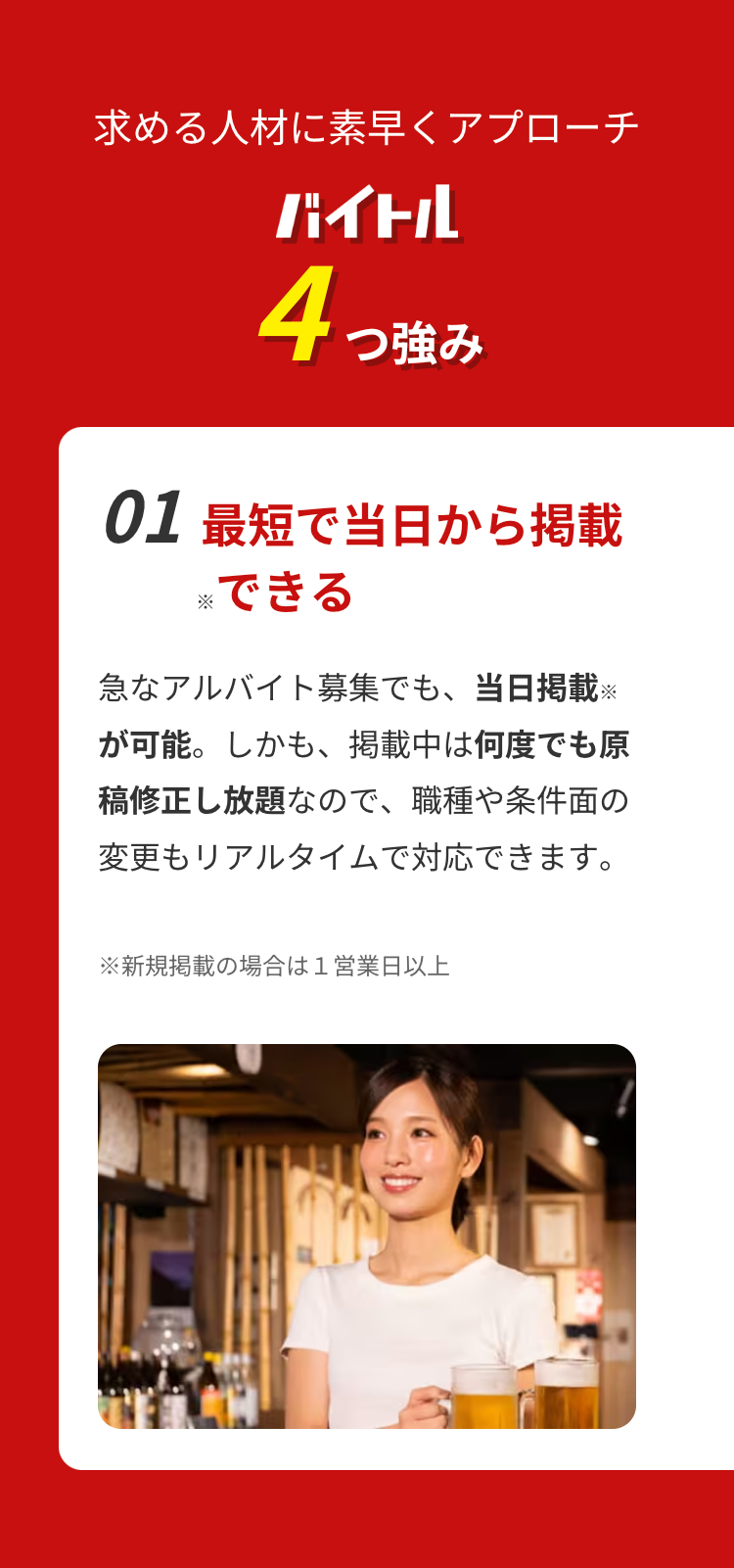 求める人材に素早くアプローチ
バイトル
4つ強み
01 最短で当日から掲載
※できる
急なアルバイト募集でも、当日掲載 ※
が可能。しかも、 掲載中は何度でも原
稿修正し放題なので、職種や条件面の
変更もリアルタイムで対応できます。
※新規掲載の場合は1営業日以上