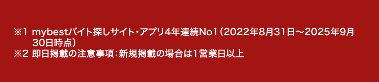 ※1 mybestバイト探しサイト・アプリ4年連続No1 (2022年8月31日 ~ 2025年9月
30日時点)
※2 即日掲載の注意事項: 新規掲載の場合は1営業日以上