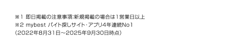 ※1 即日掲載の注意事項: 新規掲載の場合は1営業日以上
※2 mybest バイト探しサイト・アプリ4年連続No1
(2022年8月31日 ~ 2025年9月30日時点)