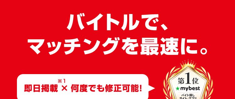 バイトルで、
マッチングを最速に。
第 1 位
★mybest
* 1
即日掲載 × 何度でも修正可能!
バイト探し
サイト・アプリ
2025年10月
*2
レギュラーのバイトはバイトル
52
BATTLE
バイトル
55
BATTLES
39
BATTLES
バイトル
バイトル