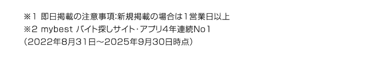 ※1 即日掲載の注意事項: 新規掲載の場合は1営業日以上
※2 mybest バイト探しサイト・アプリ4年連続No1
(2022年8月31日 ~ 2025年9月30日時点)