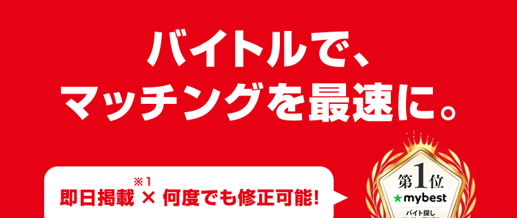 バイトルで、
マッチングを最速に。
* 1
即日掲載 × 何度でも修正可能!
第 1 位
★mybest
バイト探し
サイト・アプリ
2025年10月
*2
レギュラーのバイトはバイトル
52
BATTLE
バイバ
55
BATTLES
39
BATTLES
バイトル
バイトル
