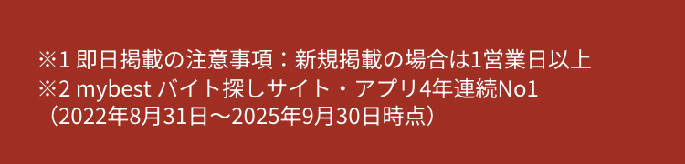 ※1即日掲載の注意事項:新規掲載の場合は1営業日以上
※2mybest バイト探しサイト・アプリ4年連続No1
(2022年8月31日 ~ 2025年9月30日時点)